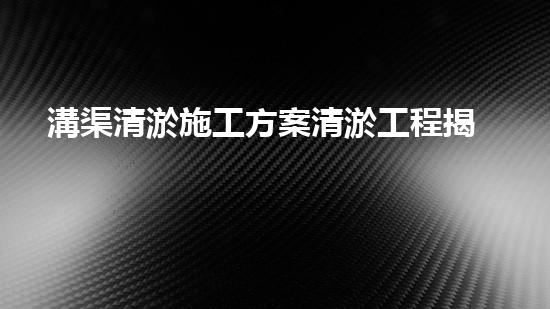 溝渠清淤施工方案清淤工程揭秘：你不明白的施工技術(shù)與安全風(fēng)險(xiǎn)分析！